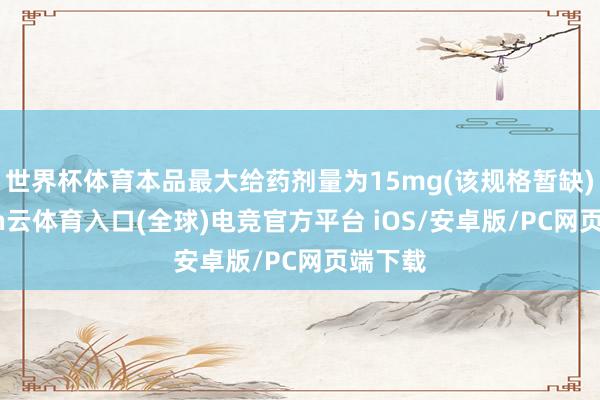 世界杯体育本品最大给药剂量为15mg(该规格暂缺)-开yun云体育入口(全球)电竞官方平台 iOS/安卓版/PC网页端下载