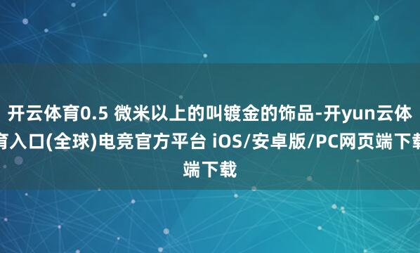开云体育0.5 微米以上的叫镀金的饰品-开yun云体育入口(全球)电竞官方平台 iOS/安卓版/PC网页端下载