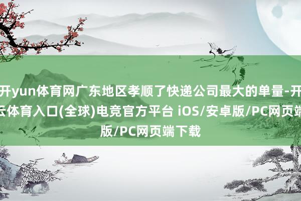 开yun体育网广东地区孝顺了快递公司最大的单量-开yun云体育入口(全球)电竞官方平台 iOS/安卓版/PC网页端下载