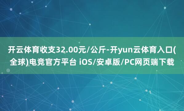 开云体育收支32.00元/公斤-开yun云体育入口(全球)电竞官方平台 iOS/安卓版/PC网页端下载