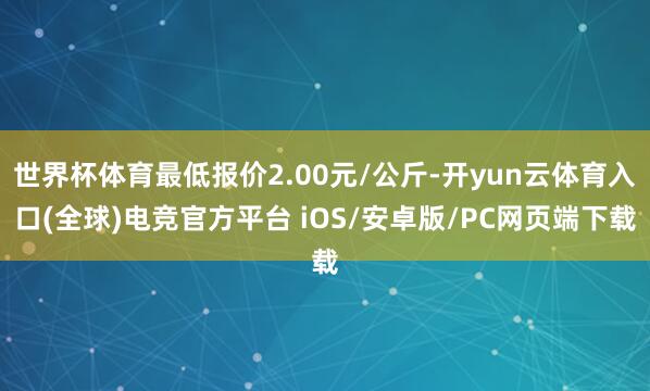 世界杯体育最低报价2.00元/公斤-开yun云体育入口(全球)电竞官方平台 iOS/安卓版/PC网页端下载