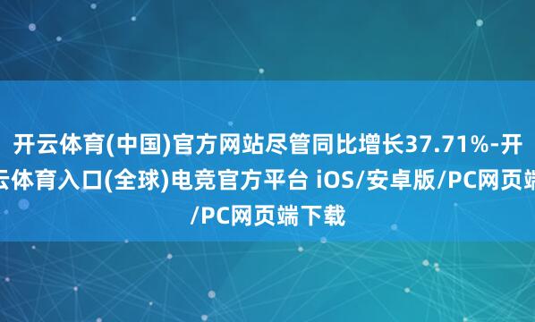 开云体育(中国)官方网站尽管同比增长37.71%-开yun云体育入口(全球)电竞官方平台 iOS/安卓版/PC网页端下载
