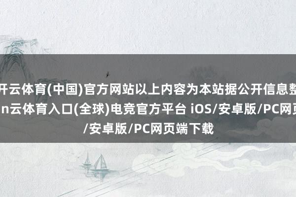 开云体育(中国)官方网站以上内容为本站据公开信息整理-开yun云体育入口(全球)电竞官方平台 iOS/安卓版/PC网页端下载