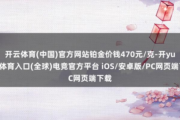 开云体育(中国)官方网站铂金价钱470元/克-开yun云体育入口(全球)电竞官方平台 iOS/安卓版/PC网页端下载