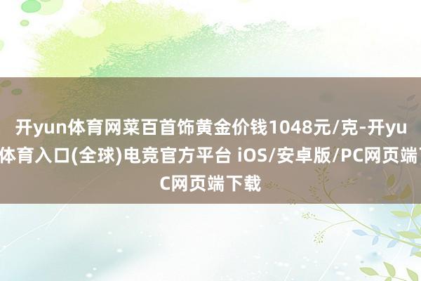 开yun体育网菜百首饰黄金价钱1048元/克-开yun云体育入口(全球)电竞官方平台 iOS/安卓版/PC网页端下载