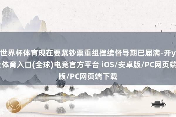 世界杯体育现在要紧钞票重组捏续督导期已届满-开yun云体育入口(全球)电竞官方平台 iOS/安卓版/PC网页端下载