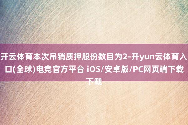 开云体育本次吊销质押股份数目为2-开yun云体育入口(全球)电竞官方平台 iOS/安卓版/PC网页端下载