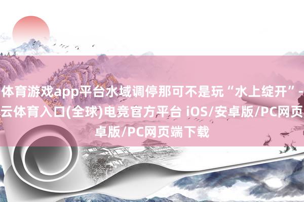 体育游戏app平台水域调停那可不是玩“水上绽开”-开yun云体育入口(全球)电竞官方平台 iOS/安卓版/PC网页端下载