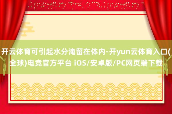 开云体育可引起水分淹留在体内-开yun云体育入口(全球)电竞官方平台 iOS/安卓版/PC网页端下载