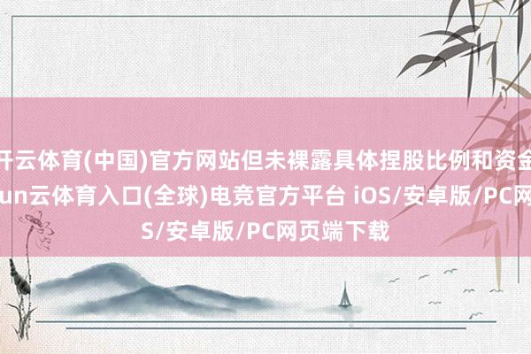 开云体育(中国)官方网站但未裸露具体捏股比例和资金插足-开yun云体育入口(全球)电竞官方平台 iOS/安卓版/PC网页端下载