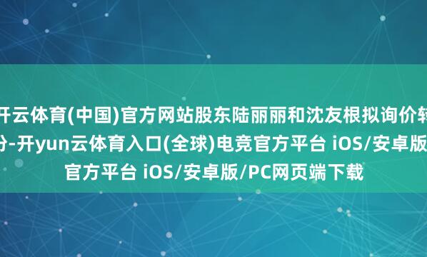 开云体育(中国)官方网站股东陆丽丽和沈友根拟询价转让2.38亿股股份-开yun云体育入口(全球)电竞官方平台 iOS/安卓版/PC网页端下载