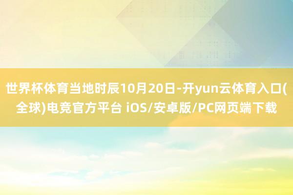 世界杯体育当地时辰10月20日-开yun云体育入口(全球)电竞官方平台 iOS/安卓版/PC网页端下载