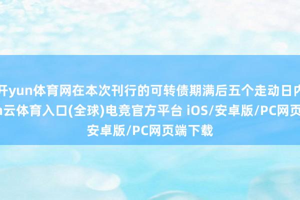 开yun体育网在本次刊行的可转债期满后五个走动日内-开yun云体育入口(全球)电竞官方平台 iOS/安卓版/PC网页端下载