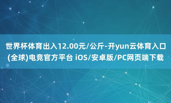 世界杯体育出入12.00元/公斤-开yun云体育入口(全球)电竞官方平台 iOS/安卓版/PC网页端下载