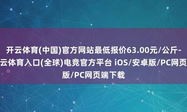 开云体育(中国)官方网站最低报价63.00元/公斤-开yun云体育入口(全球)电竞官方平台 iOS/安卓版/PC网页端下载