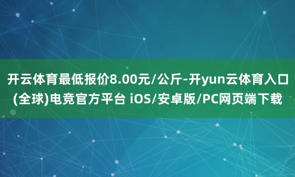 开云体育最低报价8.00元/公斤-开yun云体育入口(全球)电竞官方平台 iOS/安卓版/PC网页端下载