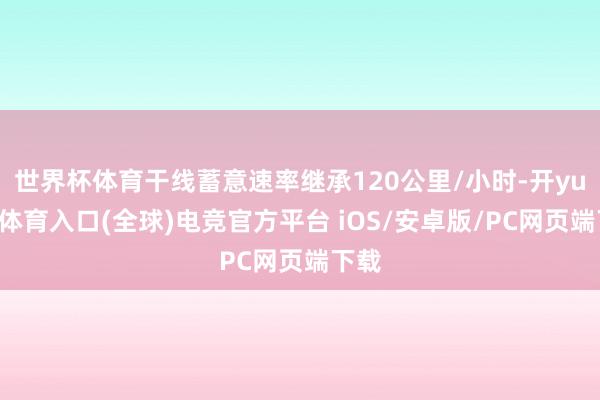 世界杯体育干线蓄意速率继承120公里/小时-开yun云体育入口(全球)电竞官方平台 iOS/安卓版/PC网页端下载