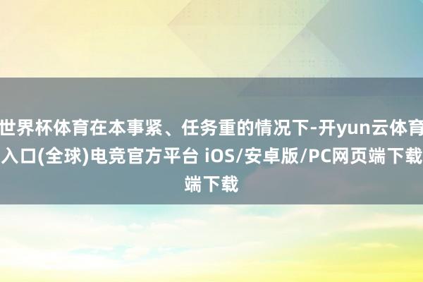 世界杯体育在本事紧、任务重的情况下-开yun云体育入口(全球)电竞官方平台 iOS/安卓版/PC网页端下载