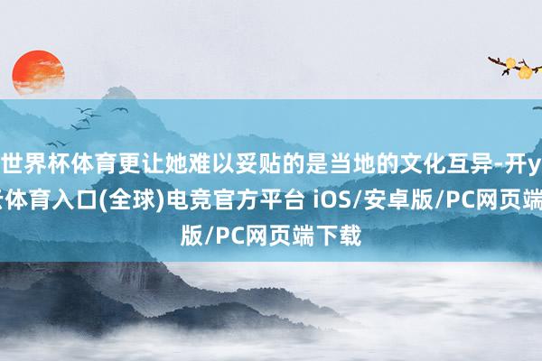 世界杯体育更让她难以妥贴的是当地的文化互异-开yun云体育入口(全球)电竞官方平台 iOS/安卓版/PC网页端下载