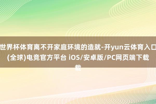 世界杯体育离不开家庭环境的造就-开yun云体育入口(全球)电竞官方平台 iOS/安卓版/PC网页端下载