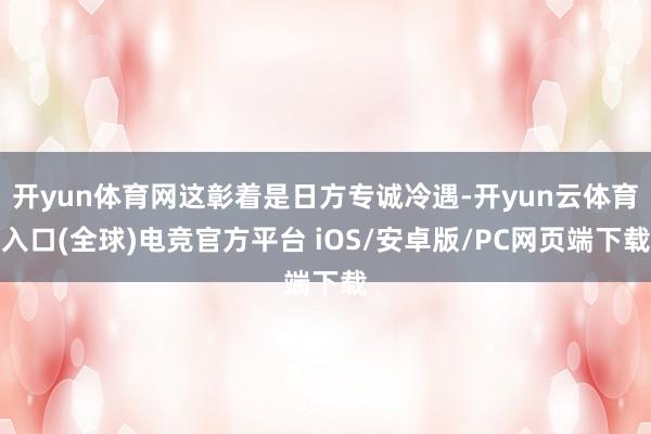 开yun体育网这彰着是日方专诚冷遇-开yun云体育入口(全球)电竞官方平台 iOS/安卓版/PC网页端下载